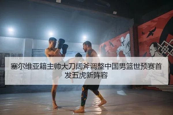 塞尔维亚籍主帅大刀阔斧调整中国男篮世预赛首发五虎新阵容